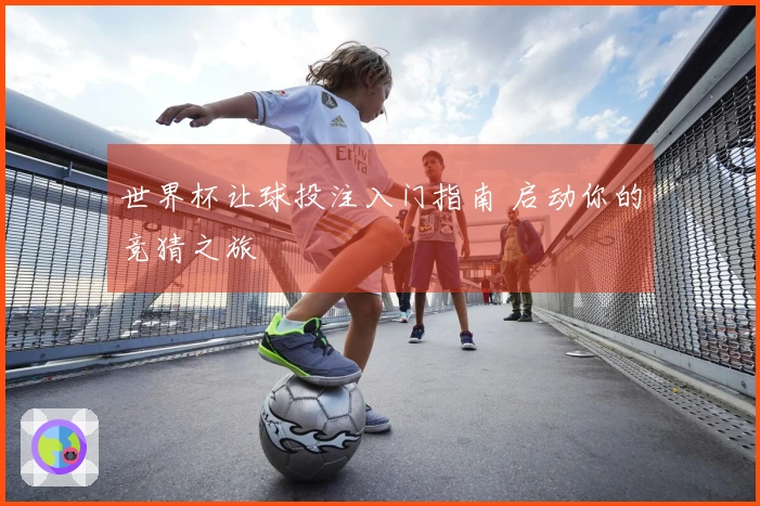 世界杯让球投注入门指南 启动你的竞猜之旅