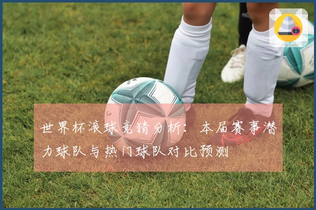 世界杯滚球竞猜分析：本届赛事潜力球队与热门球队对比预测