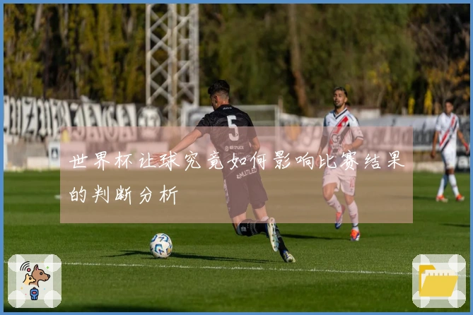 世界杯让球究竟如何影响比赛结果的判断分析