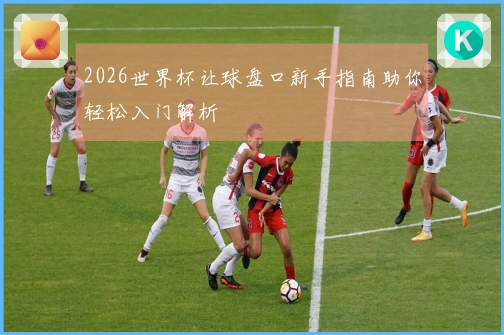 2026世界杯让球盘口新手指南助你轻松入门解析