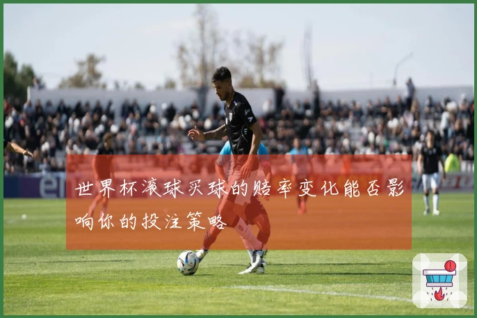 世界杯滚球买球的赔率变化能否影响你的投注策略